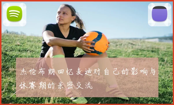 杰伦布朗回忆麦迪对自己的影响与休赛期的亲密交流