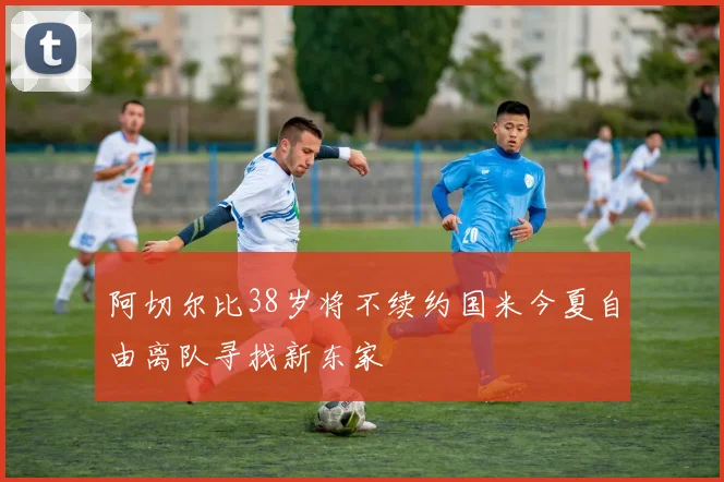 阿切尔比38岁将不续约国米今夏自由离队寻找新东家