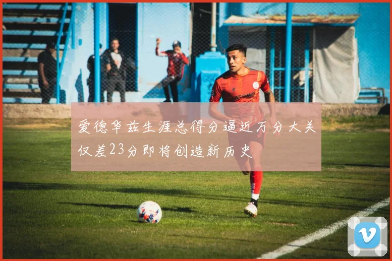 爱德华兹生涯总得分逼近万分大关仅差23分即将创造新历史