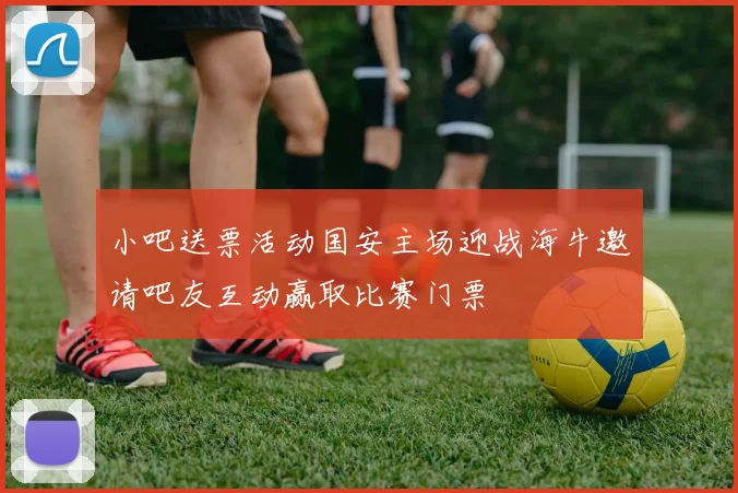 小吧送票活动国安主场迎战海牛邀请吧友互动赢取比赛门票