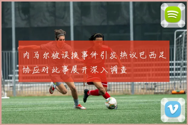内马尔被误换事件引发热议巴西足协应对此事展开深入调查