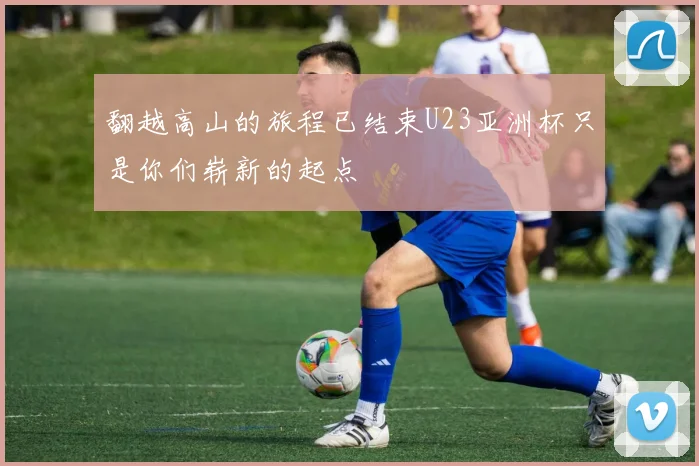 翻越高山的旅程已结束U23亚洲杯只是你们崭新的起点