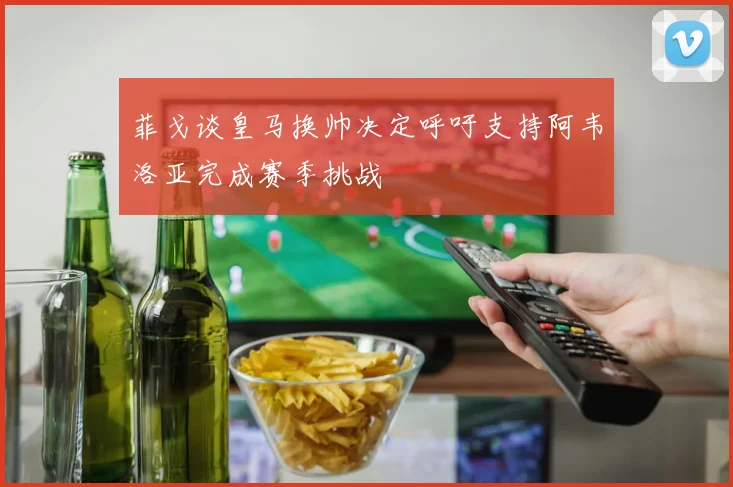 菲戈谈皇马换帅决定呼吁支持阿韦洛亚完成赛季挑战