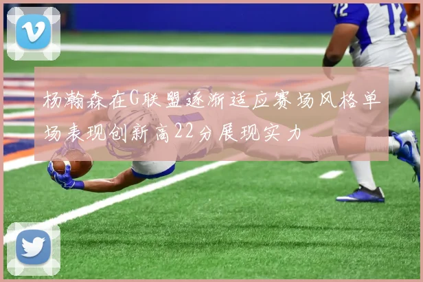 杨瀚森在G联盟逐渐适应赛场风格单场表现创新高22分展现实力