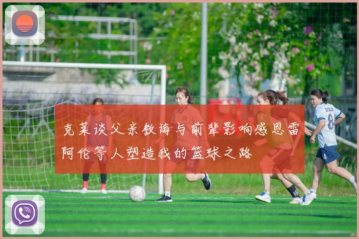 克莱谈父亲教诲与前辈影响感恩雷阿伦等人塑造我的篮球之路
