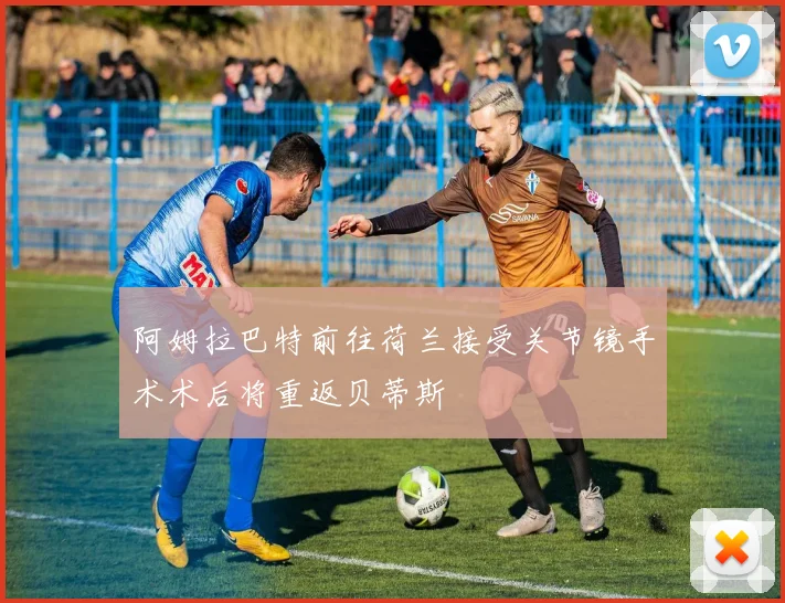 阿姆拉巴特前往荷兰接受关节镜手术术后将重返贝蒂斯