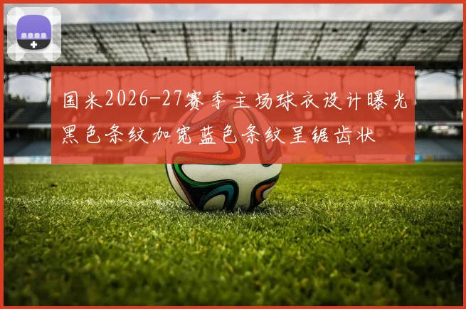 国米2026-27赛季主场球衣设计曝光黑色条纹加宽蓝色条纹呈锯齿状