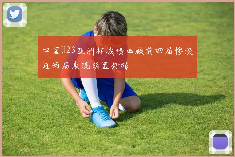 中国U23亚洲杯战绩回顾前四届惨淡近两届表现明显好转