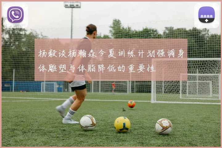 杨毅谈杨瀚森今夏训练计划强调身体雕塑与体脂降低的重要性