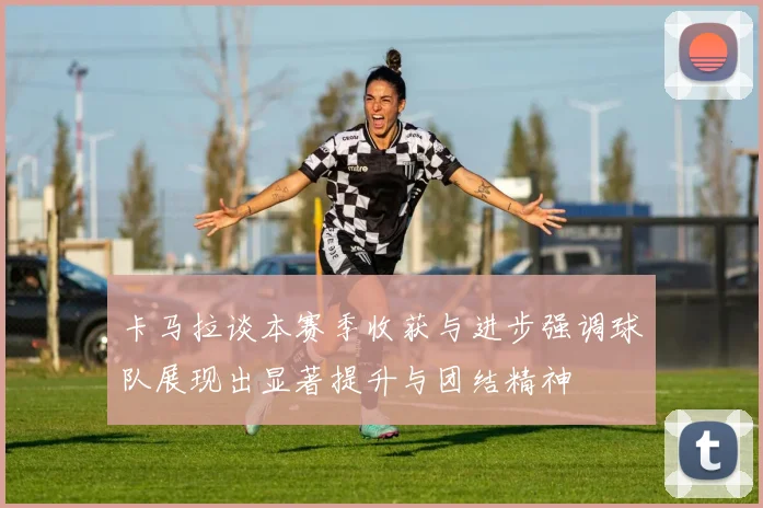 卡马拉谈本赛季收获与进步强调球队展现出显著提升与团结精神