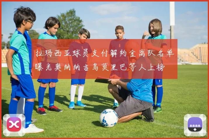 拉玛西亚球员支付解约金离队名单曝光奥纳纳吉乌莫里巴等人上榜