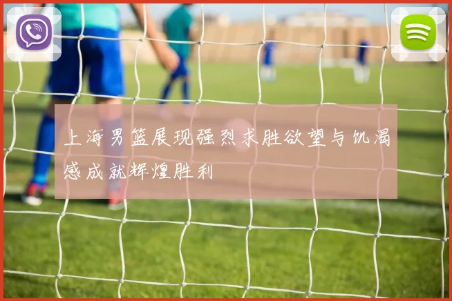 上海男篮展现强烈求胜欲望与饥渴感成就辉煌胜利