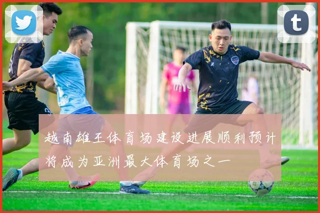 越南雄王体育场建设进展顺利预计将成为亚洲最大体育场之一